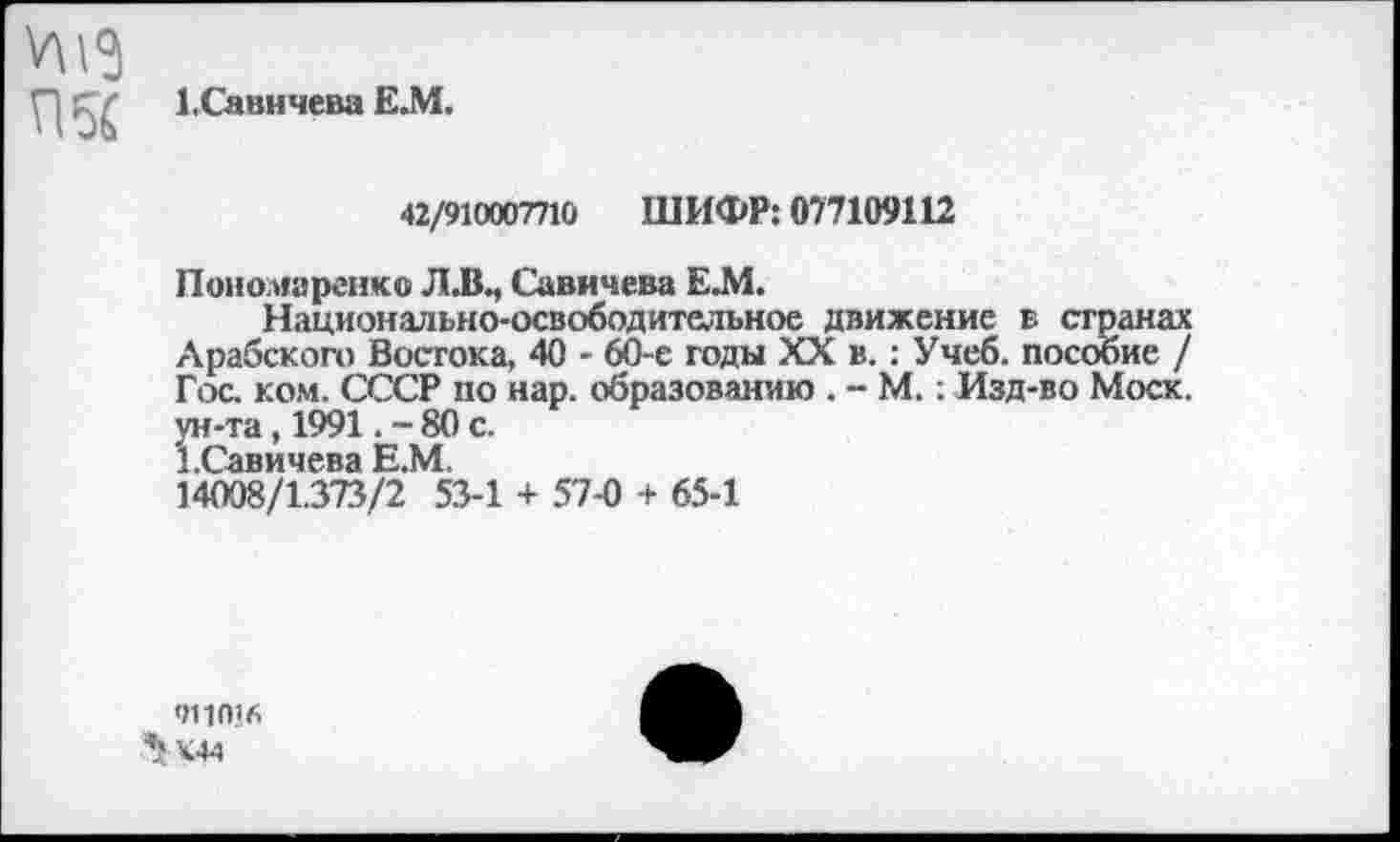 ﻿1,Савичева Е.М.
42/910007710 ШИФР: 077109112
Пономаренко Л.В., Савичева Е.М.
Национально-освободительное движение в странах Арабского Востока, 40 - 60-е годы XX в.: Учеб, пособие / Гос. ком. СССР по нар. образованию . - М.: Изд-во Моск, ун-та, 1991. - 80 с.
1.Савичева Е.М.
14008/1.373/2 53-1 + 57-0 + 65-1
<111016
^К44